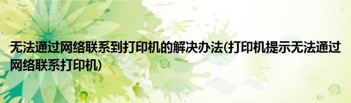 無法通過網絡聯(lián)系到打印機的解決辦法(打印機提示無法通過網絡聯(lián)系打印機)