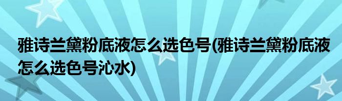 雅詩(shī)蘭黛粉底液怎么選色號(hào)(雅詩(shī)蘭黛粉底液怎么選色號(hào)沁水)