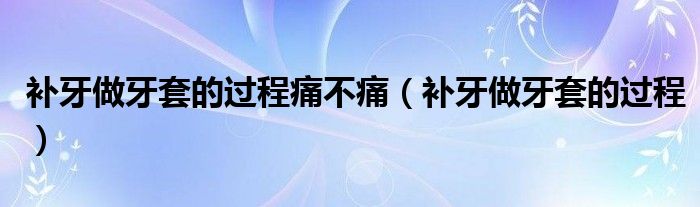 補(bǔ)牙做牙套的過程痛不痛（補(bǔ)牙做牙套的過程）