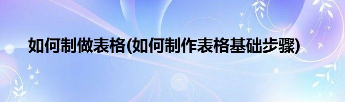 如何制做表格(如何制作表格基礎(chǔ)步驟)