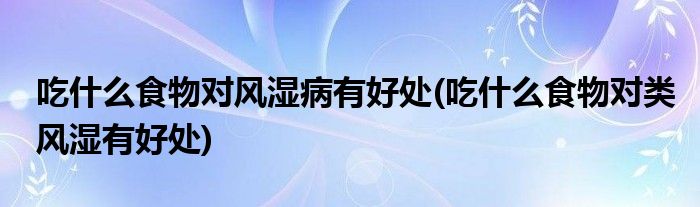 吃什么食物對(duì)風(fēng)濕病有好處(吃什么食物對(duì)類風(fēng)濕有好處)