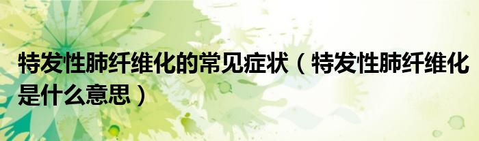 特發(fā)性肺纖維化的常見癥狀（特發(fā)性肺纖維化是什么意思）