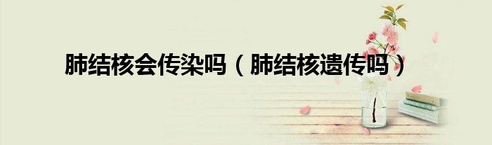 肺結核會傳染嗎（肺結核遺傳嗎）
