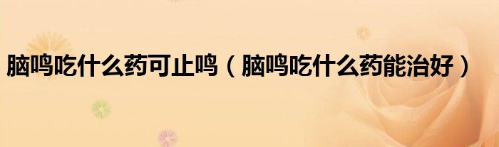 腦鳴吃什么藥可止鳴（腦鳴吃什么藥能治好）