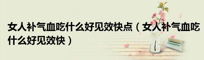 女人補氣血吃什么好見效快點（女人補氣血吃什么好見效快）
