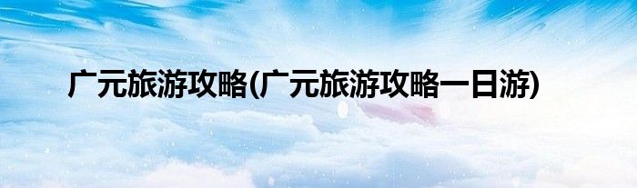 廣元旅游攻略(廣元旅游攻略一日游)