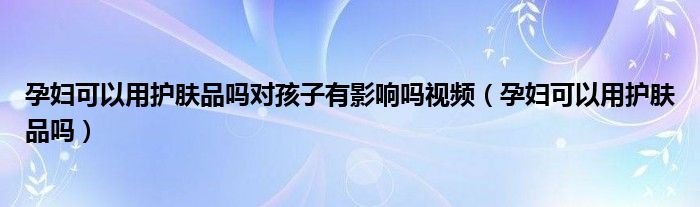 孕婦可以用護膚品嗎對孩子有影響嗎視頻（孕婦可以用護膚品嗎）