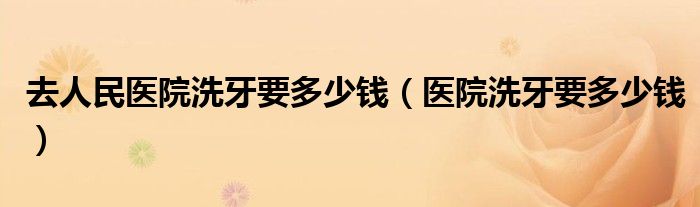 去人民醫(yī)院洗牙要多少錢(醫(yī)院洗牙要多少錢)