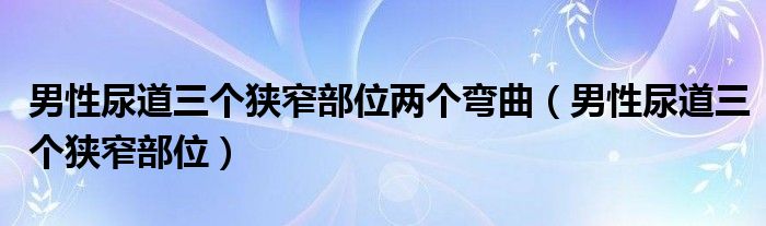 男性尿道三個(gè)狹窄部位兩個(gè)彎曲（男性尿道三個(gè)狹窄部位）