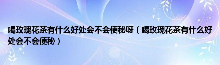 喝玫瑰花茶有什么好處會(huì)不會(huì)便秘呀（喝玫瑰花茶有什么好處會(huì)不會(huì)便秘）