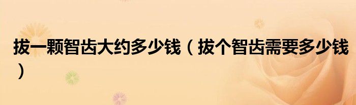 拔一顆智齒大約多少錢（拔個智齒需要多少錢）