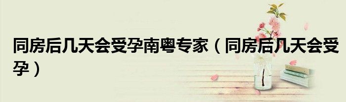 同房后幾天會(huì)受孕南粵專家（同房后幾天會(huì)受孕）