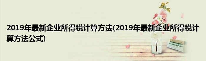 2019年最新企業(yè)所得稅計(jì)算方法(2019年最新企業(yè)所得稅計(jì)算方法公式)