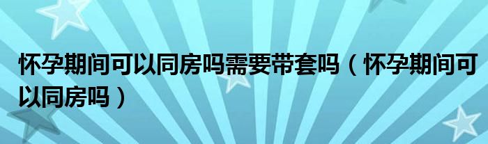 懷孕期間可以同房嗎需要帶套嗎（懷孕期間可以同房嗎）