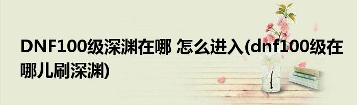 DNF100級(jí)深淵在哪 怎么進(jìn)入(dnf100級(jí)在哪兒刷深淵)