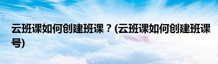 云班課如何創(chuàng)建班課？(云班課如何創(chuàng)建班課號(hào))