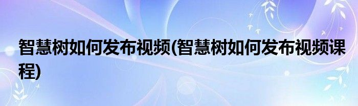 智慧樹如何發(fā)布視頻(智慧樹如何發(fā)布視頻課程)