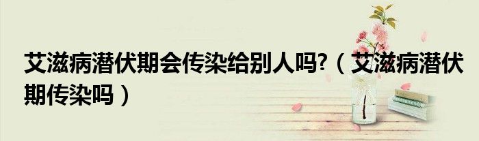 艾滋病潛伏期會傳染給別人嗎?（艾滋病潛伏期傳染嗎）