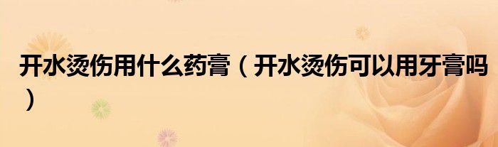 開水燙傷用什么藥膏（開水燙傷可以用牙膏嗎）