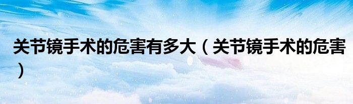 關(guān)節(jié)鏡手術(shù)的危害有多大(關(guān)節(jié)鏡手術(shù)的危害)