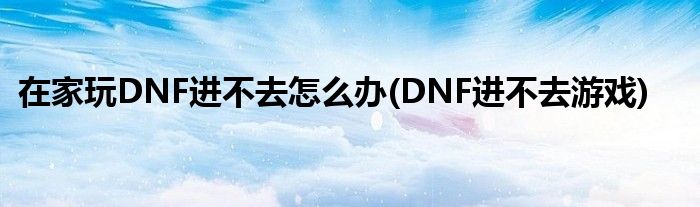 在家玩DNF進(jìn)不去怎么辦(DNF進(jìn)不去游戲)