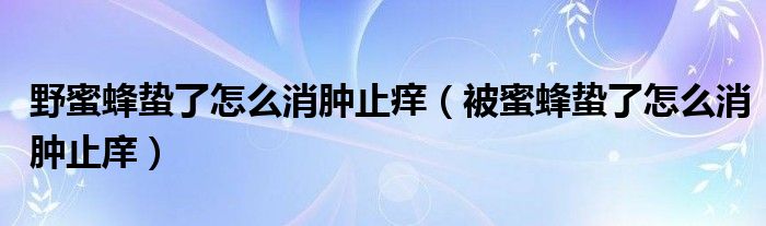 野蜜蜂蟄了怎么消腫止癢（被蜜蜂蟄了怎么消腫止庠）
