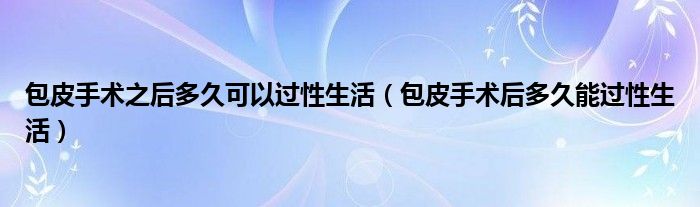 包皮手術之后多久可以過性生活（包皮手術后多久能過性生活）