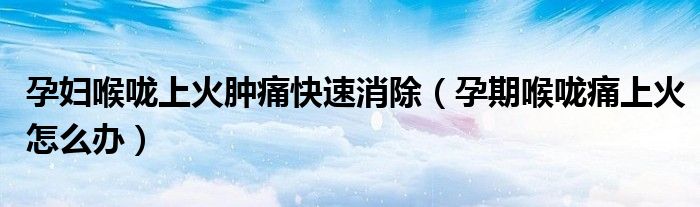 孕婦喉嚨上火腫痛快速消除（孕期喉嚨痛上火怎么辦）