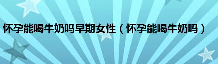 懷孕能喝牛奶嗎早期女性(懷孕能喝牛奶嗎)