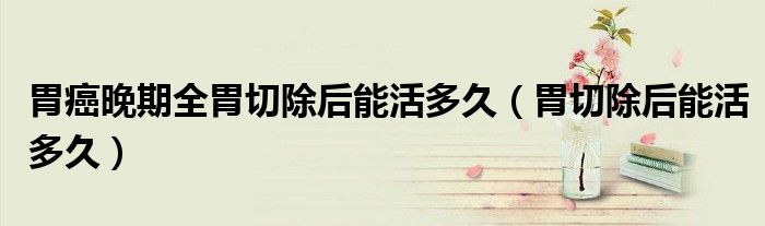 胃癌晚期全胃切除后能活多久（胃切除后能活多久）