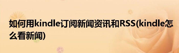 如何用kindle訂閱新聞資訊和RSS(kindle怎么看新聞)