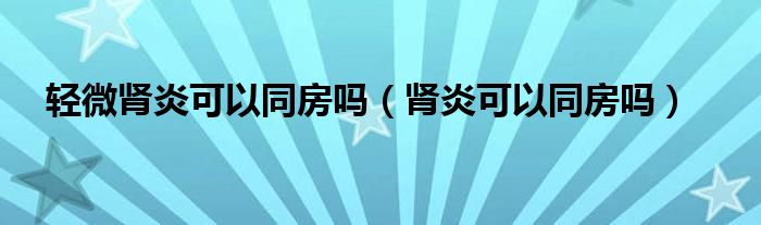 輕微腎炎可以同房嗎（腎炎可以同房嗎）