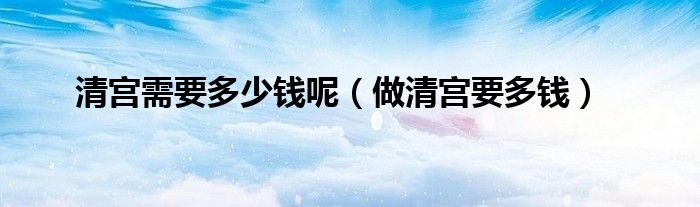 清宮需要多少錢(qián)呢(做清宮要多錢(qián))