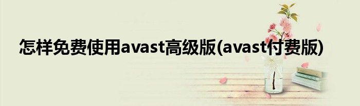 怎樣免費(fèi)使用avast高級版(avast付費(fèi)版)