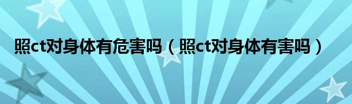 照ct對身體有危害嗎（照ct對身體有害嗎）