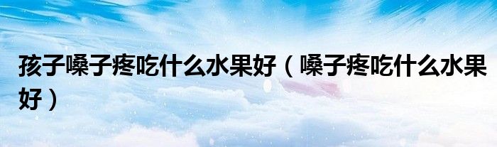 孩子嗓子疼吃什么水果好(嗓子疼吃什么水果好)