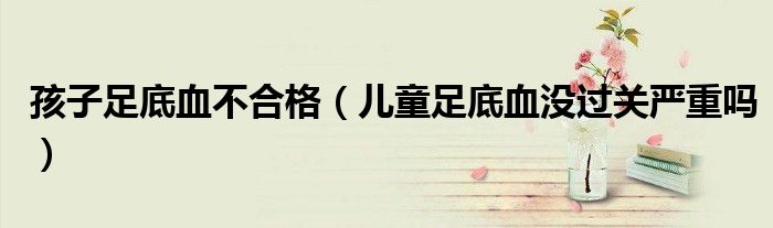 孩子足底血不合格（兒童足底血沒過關(guān)嚴(yán)重嗎）