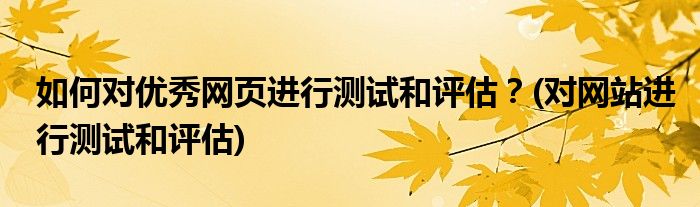 如何對(duì)優(yōu)秀網(wǎng)頁(yè)進(jìn)行測(cè)試和評(píng)估？(對(duì)網(wǎng)站進(jìn)行測(cè)試和評(píng)估)