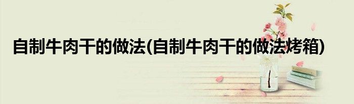 自制牛肉干的做法(自制牛肉干的做法烤箱)