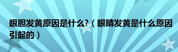 眼膽發(fā)黃原因是什么?(眼睛發(fā)黃是什么原因引起的)