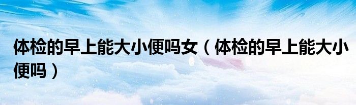 體檢的早上能大小便嗎女（體檢的早上能大小便嗎）
