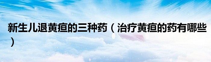 新生兒退黃疸的三種藥(治療黃疸的藥有哪些)