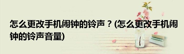 怎么更改手機鬧鐘的鈴聲？(怎么更改手機鬧鐘的鈴聲音量)