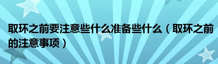 取環(huán)之前要注意些什么準(zhǔn)備些什么（取環(huán)之前的注意事項(xiàng)）