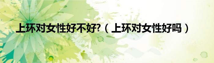 上環(huán)對女性好不好?（上環(huán)對女性好嗎）