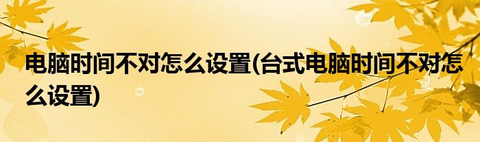 電腦時間不對怎么設(shè)置(臺式電腦時間不對怎么設(shè)置)
