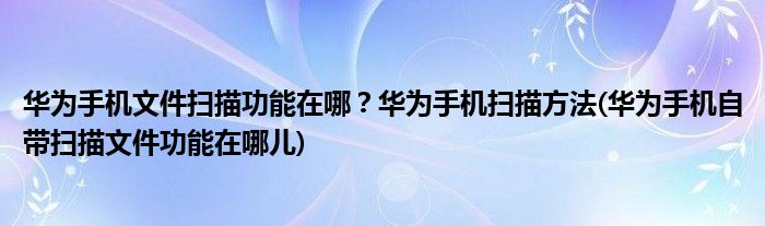 華為手機文件掃描功能在哪？華為手機掃描方法(華為手機自帶掃描文件功能在哪兒)