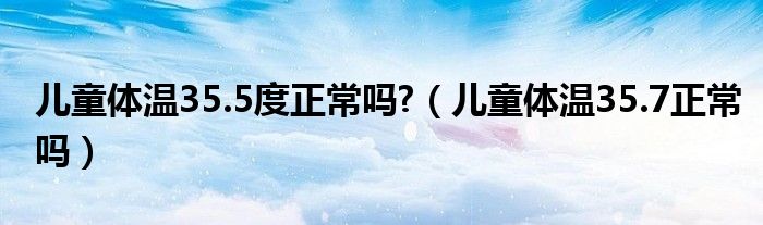 兒童體溫35.5度正常嗎?(兒童體溫35.7正常嗎)
