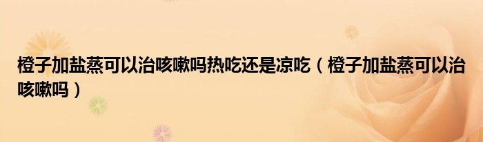 橙子加鹽蒸可以治咳嗽嗎熱吃還是涼吃（橙子加鹽蒸可以治咳嗽嗎）