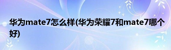 華為mate7怎么樣(華為榮耀7和mate7哪個好)
